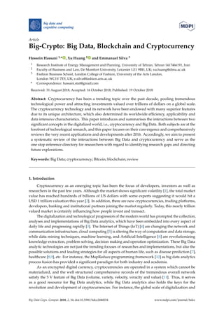 Article
Big-Crypto: Big Data, Blockchain and Cryptocurrency
Hossein Hassani 1,* , Xu Huang 2 and Emmanuel Silva 3
1 Research Institute of Energy Management and Planning, University of Tehran, Tehran 1417466191, Iran
2 Faculty of Business and Law, De Montfort University, Leicester LE1 9BH, UK; xu.huang@dmu.ac.uk
3 Fashion Business School, London College of Fashion, University of the Arts London,
London WC1V 7EY, UK; e.silva@fashion.arts.ac.uk
* Correspondence: hassani.stat@gmail.com
Received: 31 August 2018; Accepted: 16 October 2018; Published: 19 October 2018
Abstract: Cryptocurrency has been a trending topic over the past decade, pooling tremendous
technological power and attracting investments valued over trillions of dollars on a global scale.
The cryptocurrency technology and its network have been endowed with many superior features
due to its unique architecture, which also determined its worldwide efﬁciency, applicability and
data intensive characteristics. This paper introduces and summarises the interactions between two
signiﬁcant concepts in the digitalized world, i.e., cryptocurrency and Big Data. Both subjects are at the
forefront of technological research, and this paper focuses on their convergence and comprehensively
reviews the very recent applications and developments after 2016. Accordingly, we aim to present
a systematic review of the interactions between Big Data and cryptocurrency and serve as the
one stop reference directory for researchers with regard to identifying research gaps and directing
future explorations.
Keywords: Big Data; cryptocurrency; Bitcoin; blockchain; review
1. Introduction
Cryptocurrency as an emerging topic has been the focus of developers, investors as well as
researchers in the past few years. Although the market shows signiﬁcant volatility [1], the total market
value has reached hundreds of billions of US dollars with some experts suggesting it would hit a
USD 1 trillion valuation this year [2]. In addition, there are new cryptocurrencies, trading platforms,
developers, banking and institutional partners joining the market regularly. Today, this nearly trillion
valued market is certainly inﬂuencing how people invest and transact.
The digitalization and technological progression of the modern world has prompted the collection,
analyses and implementations of Big Data analytics, which have been embedded into every aspect of
daily life and progressing rapidly [3]. The Internet of Things (IoT) [4] are changing the network and
communication infrastructure, cloud computing [5] is altering the way of computation and data storage,
while data mining techniques, machine learning, and Artiﬁcial Intelligence [6] are revolutionizing
knowledge extraction, problem solving, decision making and operation optimization. These Big Data
analytic technologies are not just the trending focuses of researches and implementations, but also the
possible solutions and leading strategies for all aspects of human life, such as disease prediction [7],
healthcare [8,9], etc. For instance, the MapReduce programming framework [10] as big data analytics
process fusion has provided a signiﬁcant paradigm for both industry and academia.
As an encrypted digital currency, cryptocurrencies are operated in a system which cannot be
materialized, and the well structured comprehensive records of the tremendous overall network
satisfy the 5 V feature of Big Data (volume, variety, velocity, veracity and value) [11]. Thus, it serves
as a good resource for Big Data analytics, while Big Data analytics also holds the keys for the
revolution and development of cryptocurrencies. For instance, the global scale of digitalization and
Big Data Cogn. Comput. 2018, 2, 34; doi:10.3390/bdcc2040034 www.mdpi.com/journal/bdcc
 