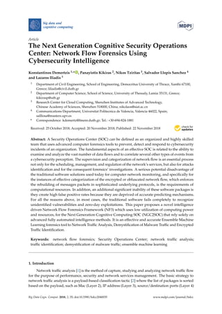 big data and
cognitive computing
Article
The Next Generation Cognitive Security Operations
Center: Network Flow Forensics Using
Cybersecurity Intelligence
Konstantinos Demertzis 1,* , Panayiotis Kikiras 2, Nikos Tziritas 3, Salvador Llopis Sanchez 4
and Lazaros Iliadis 1
1 Department of Civil Engineering, School of Engineering, Democritus University of Thrace, Xanthi 67100,
Greece; liliadis@civil.duth.gr
2 Department of Computer Science, School of Science, University of Thessaly, Lamia 35131, Greece;
kikirasp@uth.gr
3 Research Center for Cloud Computing, Shenzhen Institutes of Advanced Technology,
Chinese Academy of Sciences, Shenzhen 518000, China; nikolaos@siat.ac.cn
4 Communications Department, Universitat Politecnica de Valencia, Valencia 46022, Spain;
salllosa@masters.upv.es
* Correspondence: kdemertz@fmenr.duth.gr; Tel.: +30-694-824-1881
Received: 25 October 2018; Accepted: 20 November 2018; Published: 22 November 2018
Abstract: A Security Operations Center (SOC) can be deﬁned as an organized and highly skilled
team that uses advanced computer forensics tools to prevent, detect and respond to cybersecurity
incidents of an organization. The fundamental aspects of an effective SOC is related to the ability to
examine and analyze the vast number of data ﬂows and to correlate several other types of events from
a cybersecurity perception. The supervision and categorization of network ﬂow is an essential process
not only for the scheduling, management, and regulation of the network’s services, but also for attacks
identiﬁcation and for the consequent forensics’ investigations. A serious potential disadvantage of
the traditional software solutions used today for computer network monitoring, and speciﬁcally for
the instances of effective categorization of the encrypted or obfuscated network ﬂow, which enforces
the rebuilding of messages packets in sophisticated underlying protocols, is the requirements of
computational resources. In addition, an additional signiﬁcant inability of these software packages is
they create high false positive rates because they are deprived of accurate predicting mechanisms.
For all the reasons above, in most cases, the traditional software fails completely to recognize
unidentiﬁed vulnerabilities and zero-day exploitations. This paper proposes a novel intelligence
driven Network Flow Forensics Framework (NF3) which uses low utilization of computing power
and resources, for the Next Generation Cognitive Computing SOC (NGC2SOC) that rely solely on
advanced fully automated intelligence methods. It is an effective and accurate Ensemble Machine
Learning forensics tool to Network Trafﬁc Analysis, Demystiﬁcation of Malware Trafﬁc and Encrypted
Trafﬁc Identiﬁcation.
Keywords: network ﬂow forensics; Security Operations Center; network trafﬁc analysis;
trafﬁc identiﬁcation; demystiﬁcation of malware trafﬁc; ensemble machine learning
1. Introduction
Network trafﬁc analysis [1] is the method of capture, studying and analyzing network trafﬁc ﬂow
for the purpose of performance, security and network services management. The basic strategy to
network trafﬁc analysis is a payload-based classiﬁcation tactic [2] where the list of packages is sorted
based on the payload, such as Mac (Layer 2), IP address (Layer 3), source/destination ports (Layer 4)
Big Data Cogn. Comput. 2018, 2, 35; doi:10.3390/bdcc2040035 www.mdpi.com/journal/bdcc
 