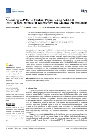 Citation: Soshnikov, D.; Petrova, T.;
Soshnikova, V.; Grunin, A. Analyzing
COVID-19 Medical Papers Using
Artificial Intelligence: Insights for
Researchers and Medical
Professionals. Big Data Cogn. Comput.
2022, 6, 4. https://doi.org/10.3390/
bdcc6010004
Academic Editors: Carson K. Leung
and Min Chen
Received: 31 October 2021
Accepted: 26 December 2021
Published: 5 January 2022
Publisher’s Note: MDPI stays neutral
with regard to jurisdictional claims in
published maps and institutional affil-
iations.
Copyright: © 2022 by the authors.
Licensee MDPI, Basel, Switzerland.
This article is an open access article
distributed under the terms and
conditions of the Creative Commons
Attribution (CC BY) license (https://
creativecommons.org/licenses/by/
4.0/).
big data and
cognitive computing
Article
Analyzing COVID-19 Medical Papers Using Artificial
Intelligence: Insights for Researchers and Medical Professionals
Dmitry Soshnikov 1,2,3,4,* , Tatiana Petrova 1,5 , Vickie Soshnikova 6 and Andrey Grunin 1,5
1 MSU Institute for Artificial Intelligence, Lomonosov Moscow State University, 119192 Moscow, Russia;
tapetrova@physics.msu.ru (T.P.); grunin@nanolab.msu.ru (A.G.)
2 Microsoft, Developer Relations, 121614 Moscow, Russia
3 Faculty of Computer Science, Higher School of Economics, 109028 Moscow, Russia
4 Moscow Aviation Institute, 125080 Moscow, Russia
5 Faculty of Physics, Lomonosov Moscow State University, 119991 Moscow, Russia
6 Phystech-Lyceum of Natural Sciences and Mathematics Named after P.L. Kapitza,
141701 Dolgoprudniy, Russia; vickie@soshnikov.com
* Correspondence: dmitri@soshnikov.com
Abstract: Since the beginning of the COVID-19 pandemic almost two years ago, there have been more
than 700,000 scientific papers published on the subject. An individual researcher cannot possibly
get acquainted with such a huge text corpus and, therefore, some help from artificial intelligence
(AI) is highly needed. We propose the AI-based tool to help researchers navigate the medical papers
collections in a meaningful way and extract some knowledge from scientific COVID-19 papers. The
main idea of our approach is to get as much semi-structured information from text corpus as possible,
using named entity recognition (NER) with a model called PubMedBERT and Text Analytics for
Health service, then store the data into NoSQL database for further fast processing and insights
generation. Additionally, the contexts in which the entities were used (neutral or negative) are
determined. Application of NLP and text-based emotion detection (TBED) methods to COVID-19 text
corpus allows us to gain insights on important issues of diagnosis and treatment (such as changes in
medical treatment over time, joint treatment strategies using several medications, and the connection
between signs and symptoms of coronavirus, etc.).
Keywords: COVID-19; NLP; transfer learning; NER; BERT; knowledge extraction; text-based emotion
detection (TBED); knowledge graphs
1. Introduction
Automatic scientific paper analysis is a fast-growing area of study. In recent years,
there has been huge progress in the field of natural language processing (NLP), and very
powerful neural network language models have been trained. In the area of NLP, the fol-
lowing tasks are typically considered: text classification/intent recognition—classification
of text pieces into a number of categories [1]; sentiment analysis—estimating how positive
or negative the text is [2]; named entity recognition (NER)—extraction of named entities
from text (for example, names of medicines, or diagnoses), and determination of their type;
keyword extraction [3]—a task similar to NER; text summarization–generation of a short
version of the original text, or selection of the most important text pieces [4]; question
answering—finding the exact answer to the question from text [5]; open-domain question
answering (ODQA)—finding the exact answer to the question somewhere in the large text
corpus [6].
Since the beginning of COVID-19 pandemic almost two years ago, there have been
more than 700,000 scientific papers published on the subject. An individual researcher
cannot effectively work with such a huge text corpus and, therefore, some help from AI is
highly needed. Thus, at the very beginning of COVID-19 pandemic, a research challenge
Big Data Cogn. Comput. 2022, 6, 4. https://doi.org/10.3390/bdcc6010004 https://www.mdpi.com/journal/bdcc
 