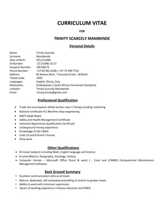 CURRICULUM VITAE
FOR
TRINITY SCARCELY MAMBENDE
Personal Details
Name: Trinity Scarcely
Surname: Mambende
Date of Birth: 05121989
ID Number: 22-253481-Q-27
Passport Number: DN768175
Phone Number: +27 83 991 6348 / +27 72 999 7552
Address: 46 Ravens Rock , Transvaal street , Witfield
Postal code: 1459
Languages: English, Shona, Zulu
Nationality: Zimbabwean ( South African Permanent Resident)
Linkedin : Trinity Scarcely Mambende
Email: trinyscarcely@gmail.com
Professional Qualification
• Trade test Journeyman skilled worker class 1 Fitting including machining
• National certificate N.C Machine shop engineering
• NQF5 SAQA Rated
• Safety and Health Management Certificate
• Industrial Apprentices Qualification Certificate
• Underground mining experience
• Knowledge of ISO 14001
• Code 10 and 8 driver’s license
• Shop-ware
Other Qualifications
• 8 0-Level subjects including Math, English language and Science
• A-Level (Matric) -Geography, Sociology, History
• Computer literate – Microsoft Office (Excel & word ) , Corel and (CMMS) Computerized Maintenance
Management Software
Back Ground Summary
• Excellent communication skills at all levels
• Mature, dedicated, self-motivated and willing to stretch to greater levels
• Ability to work with minimum supervision
• 7years of working experience in heavy industries and FMCG
 
