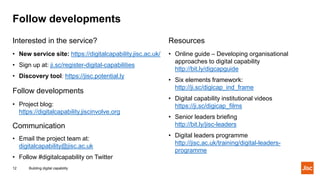 Follow developments
Building digital capability12
Interested in the service?
• New service site: https://digitalcapability.jisc.ac.uk/
• Sign up at: ji.sc/register-digital-capabilities
• Discovery tool: https://jisc.potential.ly
Follow developments
• Project blog:
https://digitalcapability.jiscinvolve.org
Communication
• Email the project team at:
digitalcapability@jisc.ac.uk
• Follow #digitalcapability on Twitter
Resources
• Online guide – Developing organisational
approaches to digital capability
http://bit.ly/digcapguide
• Six elements framework:
http://ji.sc/digicap_ind_frame
• Digital capability institutional videos
https://ji.sc/digicap_films
• Senior leaders briefing
http://bit.ly/jisc-leaders
• Digital leaders programme
http://jisc.ac.uk/training/digital-leaders-
programme
 