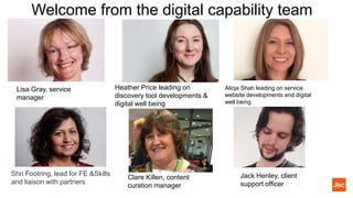 Welcome from the digital capability team
Lisa Gray, service
manager
Alicja Shah leading on service
website developments and digital
well being
Heather Price leading on
discovery tool developments &
digital well being
Jack Henley, client
support officer
Shri Footring, lead for FE &Skills
and liaison with partners
Clare Killen, content
curation manager
 