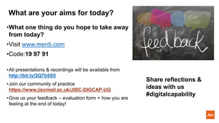 What are your aims for today?
•What one thing do you hope to take away
from today?
•Visit www.menti.com
•Code:19 97 91
•All presentations & recordings will be available from
http://bit.ly/2Q7b5S5
•Join our community of practice
https://www.jiscmail.ac.uk/JISC-DIGCAP-UG
•Give us your feedback – evaluation form + how you are
feeling at the end of today!
Share reflections &
ideas with us
#digitalcapability
 