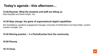 Today’s agenda - this afternoon…
13:45 Keynote: What the students and staff are telling us
Ruth Drysdale and Sarah Knight, Jisc
14:30 Step change: the game of organisational digital capabilities
Non Scantlebury, academic engagement manager, University of Hertfordshire and Clare Killen, content
curation manager, Jisc
15.30 Sharing practice – 3 x PechaKuchas from the community
16:00 Plenary
16:15 Close
 