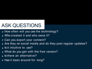 ASK QUESTIONS
How often will you use the technology?
Who created it and who owns it?
Can you export your content?
Are they on social media and do they post regular updates?
Is it intuitive to use?
What do you get with the free version?
Is there an alternative?
Has it been around for long?
 