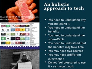 An holistic
approach to tech
You need to understand why
you are taking it
You need to understand the
benefits
You need to understand the
side-effects
You need to understand that
the benefits may take time
You may need two courses
You may need a different
intervention
Do not feel pressured to use
it - as it won’t work
Image CC BY-NC-SA 2.0 BY Víctor Ulises Lara
Peña http://bit.ly/1z1ApoI
 
