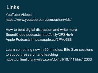 YouTube Videos:
https://www.youtube.com/user/scharrvids/
How to beat digital distraction and write more
SoundCloud podcasts http://bit.ly/2PSHo4r
Apple Podcasts https://apple.co/2PVq6E8
Learn something new in 20 minutes: Bite Size sessions
to support research and teaching
https://onlinelibrary.wiley.com/doi/full/10.1111/hir.12033
Links
 