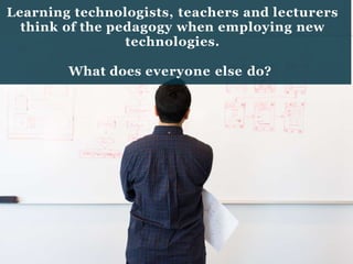 Learning technologists, teachers and lecturers
think of the pedagogy when employing new
technologies.
What does everyone else do?
 