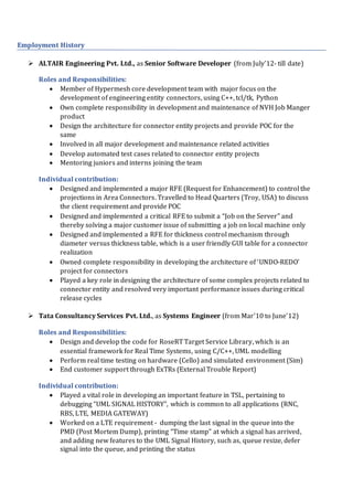 Employment History
 ALTAIR Engineering Pvt. Ltd., as Senior Software Developer (from July’12- till date)
Roles and Responsibilities:
 Member of Hypermesh core development team with major focus on the
development of engineering entity connectors, using C++, tcl/tk, Python
 Own complete responsibility in development and maintenance of NVH Job Manger
product
 Design the architecture for connector entity projects and provide POC for the
same
 Involved in all major development and maintenance related activities
 Develop automated test cases related to connector entity projects
 Mentoring juniors and interns joining the team
Individual contribution:
 Designed and implemented a major RFE (Request for Enhancement) to control the
projections in Area Connectors. Travelled to Head Quarters (Troy, USA) to discuss
the client requirement and provide POC
 Designed and implemented a critical RFE to submit a “Job on the Server” and
thereby solving a major customer issue of submitting a job on local machine only
 Designed and implemented a RFE for thickness control mechanism through
diameter versus thickness table, which is a user friendly GUI table for a connector
realization
 Owned complete responsibility in developing the architecture of ‘UNDO-REDO’
project for connectors
 Played a key role in designing the architecture of some complex projects related to
connector entity and resolved very important performance issues during critical
release cycles
 Tata Consultancy Services Pvt. Ltd., as Systems Engineer (from Mar’10 to June’12)
Roles and Responsibilities:
 Design and develop the code for RoseRT Target Service Library, which is an
essential framework for Real Time Systems, using C/C++, UML modelling
 Perform real time testing on hardware (Cello) and simulated environment (Sim)
 End customer support through ExTRs (External Trouble Report)
Individual contribution:
 Played a vital role in developing an important feature in TSL, pertaining to
debugging “UML SIGNAL HISTORY”, which is common to all applications (RNC,
RBS, LTE, MEDIA GATEWAY)
 Worked on a LTE requirement - dumping the last signal in the queue into the
PMD (Post Mortem Dump), printing “Time stamp” at which a signal has arrived,
and adding new features to the UML Signal History, such as, queue resize, defer
signal into the queue, and printing the status
 