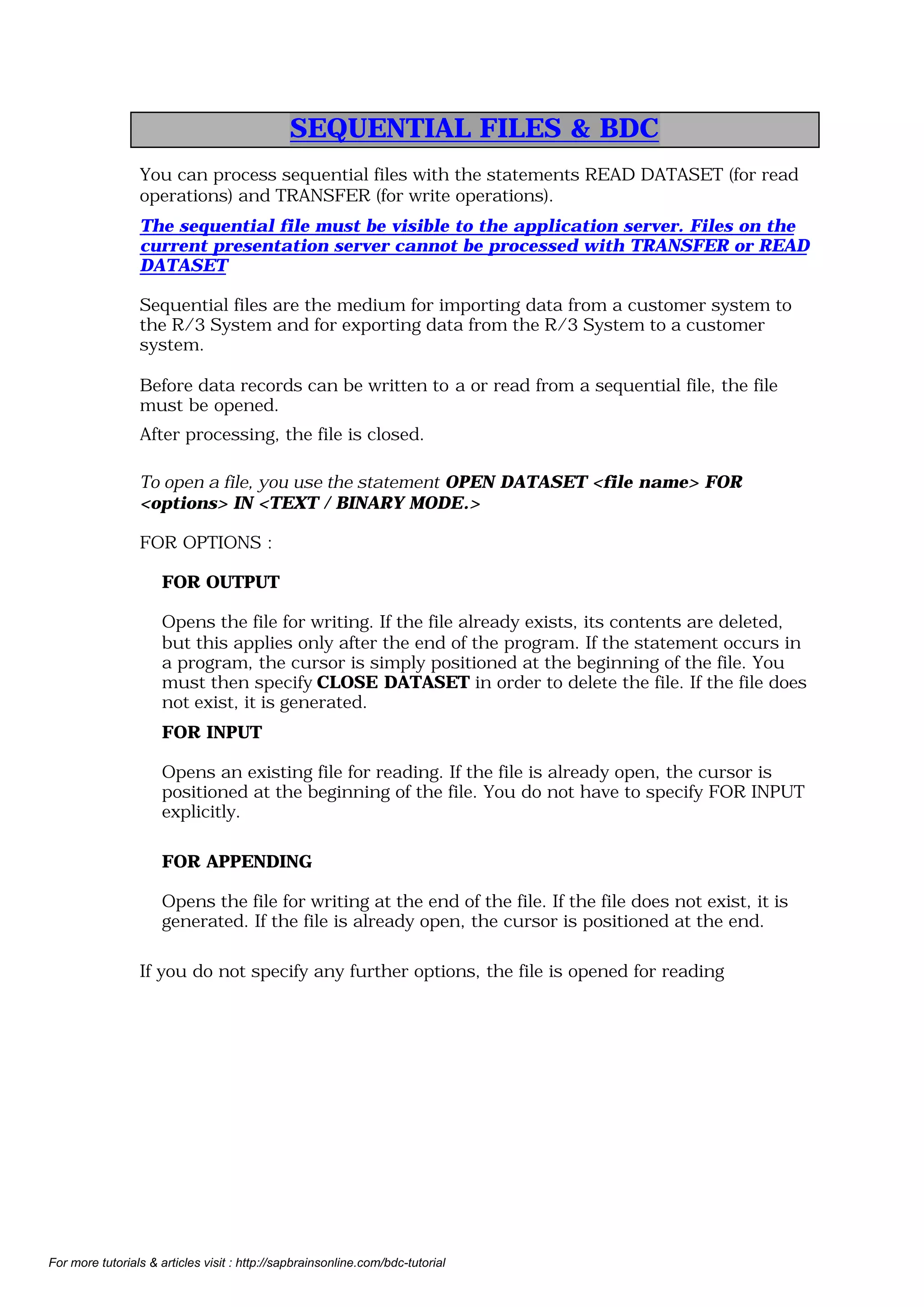 LOCAL FILES
ABAP/4 programs run on the application server and have access to its
sequential files.

Overview - Sequential Files
Overview

READ DATASET
TRANSFER
ABAP/4 program
ABAP/4 program

Application server
files

UPLOAD
DOWNLOAD
Presentation server
files

©

SAP AG

n You process sequential files on the application server in ABAP/4 programs
with the READ DATASET and TRANSFER statements which allow you to
copy data from/to a field string.
n You process local sequential files on the presentation server with (UPLOAD
and DOWNLOAD) function modules. These copy data from/to an internal
table.
For the local file, you specify the absolute file name (meaning the complete path
of the location of the file.
n For the function module DOWNLOAD, you need an internal table for the data
transfer. You define this table according to your data structure at the
beginning of the program and then fill it with data.
n You use the MODE parameter to define the write mode ('A' to extend a file, ' '
to create a new file).

For more tutorials & articles visit : http://sapbrainsonline.com/bdc-tutorial

 