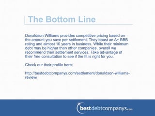 The Bottom Line
Donaldson Williams provides competitive pricing based on
the amount you save per settlement. They boast an A+ BBB
rating and almost 10 years in business. While their minimum
debt may be higher than other companies, overall we
recommend their settlement services. Take advantage of
their free consultation to see if the fit is right for you.
Check our their profile here:
http://bestdebtcompanys.com/settlement/donaldson-williams-
review/
 