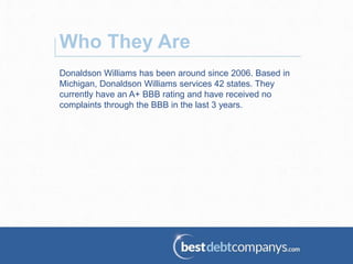 Donaldson Williams has been around since 2006. Based in
Michigan, Donaldson Williams services 42 states. They
currently have an A+ BBB rating and have received no
complaints through the BBB in the last 3 years.
Who They Are
 