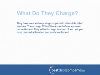 They have competitive pricing compared to other debt relief
services. They charge 17% of the amount of money saved
per settlement. They will not charge any kind of fee until you
have reached at least on successful settlement.
What Do They Charge?
 