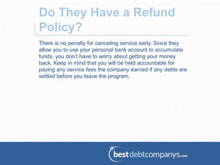 There is no penalty for canceling service early. Since they
allow you to use your personal bank account to accumulate
funds, you don’t have to worry about getting your money
back. Keep in mind that you will be held accountable for
paying any service fees the company earned if any debts are
settled before you leave the program.
Do They Have a Refund
Policy?
 
