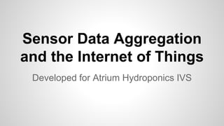 Sensor Data Aggregation
and the Internet of Things
Developed for Atrium Hydroponics IVS
 