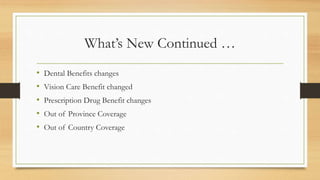 What’s New Continued …
• Dental Benefits changes
• Vision Care Benefit changed
• Prescription Drug Benefit changes
• Out of Province Coverage
• Out of Country Coverage
 