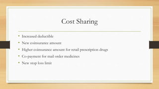 Cost Sharing
• Increased deductible
• New coinsurance amount
• Higher coinsurance amount for retail prescription drugs
• Co-payment for mail order medicines
• New stop loss limit
 