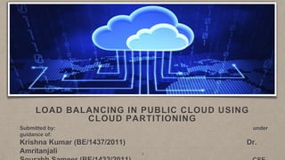 LOAD BALANCING IN PUBLIC CLOUD USING
CLOUD PARTITIONING
Submitted by: under
guidance of:
Krishna Kumar (BE/1437/2011) Dr.
Amritanjali 1
 