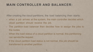 15
MAIN CONTROLLER AND BALANCER:
After creating the cloud partitions, the load balancing then starts:
• when a job arrives at the system, the main controller decides which
cloud partition should receive the job.
• The partition load balancer then decides how to assign the jobs to
the nodes.
• When the load status of a cloud partition is normal, this partitioning
can service the request.
• If the cloud partition load status is not normal, this job should be
transferred to another partition.
 