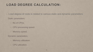 LOAD DEGREE CALCULATION:
17
• Load degree of node is related to various static and dynamic parameters
Static parameters:
• No of CPUs.
• CPU processing speed.
• Memory speed.
Dynamic parameters:
• Memory utilisation.
• CPU utilization.
 