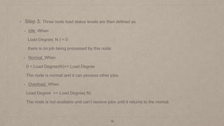 19
• Step 3: Three node load status levels are then defined as
• Idle When
Load Degree( N ) = 0
there is no job being processed by this node
• Normal When
0 < Load Degree(N)<= Load Degree
The node is normal and it can process other jobs.
• Overload When
Load Degree <= Load Degree( N)
The node is not available and can’t receive jobs until it returns to the normal.
 