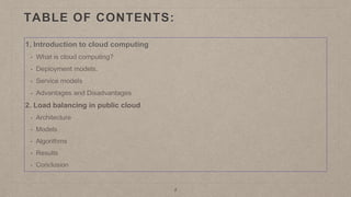 TABLE OF CONTENTS:
1. Introduction to cloud computing
• What is cloud computing?
• Deployment models.
• Service models
• Advantages and Disadvantages
2. Load balancing in public cloud
• Architecture
• Models
• Algorithms
• Results
• Conclusion
2
 