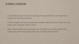 CONCLUSION:
• Load balancing in cloud computing environment has an important
impact on the performance.
• In this project we have proposed a better load balance model for very
large and complex public cloud.
• With cloud partitioning concept it is possible to provide good load
balancing and hence improving the overall performance.
 