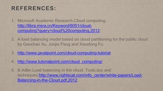 REFERENCES:
1. Microsoft Academic Research,Cloud computing,
http://libra.msra.cn/Keyword/6051/cloud-
computing?query=cloud%20computing,2012.
2. A load balancing model based on cloud partitioning for the public cloud
by Gaochao Xu, Junjie Pang and Xiaodong Fu.
3. http://www.javatpoint.com/cloud-computing-tutorial.
4. http://www.tutorialpoint.com/cloud_computing/
5. B.Adler,Load balancing in the cloud: Tools,tips and
techniques,http://www.rightscal.com/info_center/white-papers/Load-
Balancing-in-the-Cloud.pdf,2012.
 