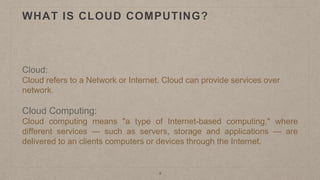WHAT IS CLOUD COMPUTING?
Cloud:
Cloud refers to a Network or Internet. Cloud can provide services over
network.
Cloud Computing:
Cloud computing means "a type of Internet-based computing," where
different services — such as servers, storage and applications — are
delivered to an clients computers or devices through the Internet.
4
 