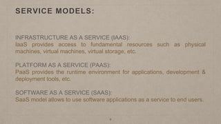 SERVICE MODELS:
INFRASTRUCTURE AS A SERVICE (IAAS):
IaaS provides access to fundamental resources such as physical
machines, virtual machines, virtual storage, etc.
PLATFORM AS A SERVICE (PAAS):
PaaS provides the runtime environment for applications, development &
deployment tools, etc.
SOFTWARE AS A SERVICE (SAAS):
SaaS model allows to use software applications as a service to end users.
6
 