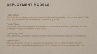 DEPLOYMENT MODELS:
Public Cloud:
The Public Cloud allows systems and services to be easily accessible to the general public. Public
cloud may be less secure because of its openness, e.g., e-mail.
Private Cloud:
The Private Cloud allows systems and services to be accessible within an organization. It offers
increased security because of its private nature.
Community Cloud:
The Community Cloud allows systems and services to be accessible by group of organizations.
Hybrid Cloud:
The Hybrid Cloud is mixture of public and private cloud. However, the critical activities are
performed using private cloud while the non-critical activities are performed using public cloud.
7
 