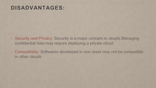 DISADVANTAGES:
• Security and Privacy: Security is a major concern in clouds.Managing
confidential data may require deploying a private cloud.
• Compatibility: Softwares developed in one cloud may not be compatible
in other clouds.
 