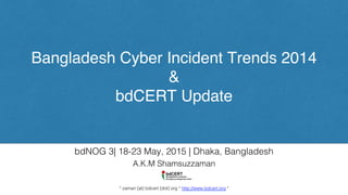 Bangladesh Cyber Incident Trends 2014
&
bdCERT Update
A.K.M Shamsuzzaman!
!
!
* zaman [at] bdcert [dot] org * http://www.bdcert.org *!
bdNOG 3| 18-23 May, 2015 | Dhaka, Bangladesh!
 