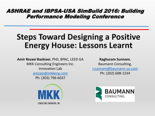 ASHRAE and IBPSA-USA SimBuild 2016: Building
Performance Modeling Conference
Steps Toward Designing a Positive
Energy House: Lessons Learnt
Amir Rezaei Bazkiaei, PhD, BPAC, LEED GA
MKK Consulting Engineers Inc.
Innovation Lab
arezaei@mkkeng.com
Ph: (303) 796-6037
Raghuram Sunnam,
Baumann Consulting,
r.sunnam@baumann-us.com
Ph: (202) 608-1334
 