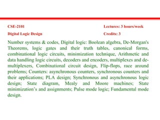CSE-2101 Lectures: 3 hours/week
Digital Logic Design Credits: 3
Number systems & codes, Digital logic: Boolean algebra, De-Morgan's
Theorems, logic gates and their truth tables, canonical forms,
combinational logic circuits, minimization technique, Arithmetic and
data handling logic circuits, decoders and encoders, multiplexes and de-
multiplexers, Combinational circuit design, Flip-flops, race around
problems; Counters: asynchronous counters, synchronous counters and
their applications; PLA design; Synchronous and asynchronous logic
design; State diagram, Mealy and Moore machines; State
minimization’s and assignments; Pulse mode logic; Fundamental mode
design.
 