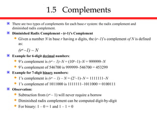 1.5 Complements
 There are two types of complements for each base-r system: the radix complement and
diminished radix complement.
 Diminished Radix Complement - (r-1)’s Complement
 Given a number N in base r having n digits, the (r–1)’s complement of N is defined
as:
(rn
–1) – N
 Example for 6-digit decimal numbers:
 9’s complement is (rn
– 1)–N = (106
–1)–N = 999999–N
 9’s complement of 546700 is 999999–546700 = 453299
 Example for 7-digit binary numbers:
 1’s complement is (rn
– 1) – N = (27
–1)–N = 1111111–N
 1’s complement of 1011000 is 1111111–1011000 = 0100111
 Observation:
 Subtraction from (rn
– 1) will never require a borrow
 Diminished radix complement can be computed digit-by-digit
 For binary: 1 – 0 = 1 and 1 – 1 = 0
 