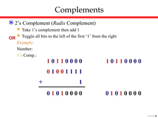 Complements
 2’s Complement (Radix Complement)
 Take 1’s complement then add 1
 Toggle all bits to the left of the first ‘1’ from the right
Example:
Number:
1’s Comp.:
0 1 0 1 0 0 0 0
1 0 1 1 0 0 0 0
0 1 0 0 1 1 1 1
+ 1
OR
1 0 1 1 0 0 0 0
0
0
0
0
1
0
1
0
 