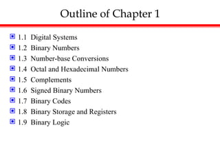 Outline of Chapter 1
 1.1 Digital Systems
 1.2 Binary Numbers
 1.3 Number-base Conversions
 1.4 Octal and Hexadecimal Numbers
 1.5 Complements
 1.6 Signed Binary Numbers
 1.7 Binary Codes
 1.8 Binary Storage and Registers
 1.9 Binary Logic
 