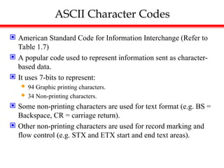ASCII Character Codes
 American Standard Code for Information Interchange (Refer to
Table 1.7)
 A popular code used to represent information sent as character-
based data.
 It uses 7-bits to represent:
 94 Graphic printing characters.
 34 Non-printing characters.
 Some non-printing characters are used for text format (e.g. BS =
Backspace, CR = carriage return).
 Other non-printing characters are used for record marking and
flow control (e.g. STX and ETX start and end text areas).
 
