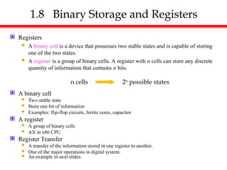 1.8 Binary Storage and Registers
 Registers
 A binary cell is a device that possesses two stable states and is capable of storing
one of the two states.
 A register is a group of binary cells. A register with n cells can store any discrete
quantity of information that contains n bits.
 A binary cell
 Two stable state
 Store one bit of information
 Examples: flip-flop circuits, ferrite cores, capacitor
 A register
 A group of binary cells
 AX in x86 CPU
 Register Transfer
 A transfer of the information stored in one register to another.
 One of the major operations in digital system.
 An example in next slides.
n cells 2n
possible states
 