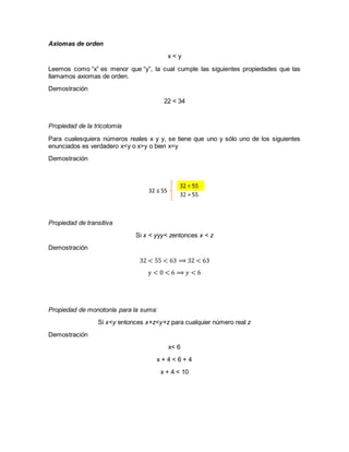 Axiomas de orden
x < y
Leemos como “x” es menor que “y”, la cual cumple las siguientes propiedades que las
llamamos axiomas de orden.
Demostración
22 < 34
Propiedad de la tricotomía
Para cualesquiera números reales x y y, se tiene que uno y sólo uno de los siguientes
enunciados es verdadero x<y o x>y o bien x=y
Demostración
Propiedad de transitiva
Si x < yyy< zentonces x < z
Demostración
32 < 55 < 63 ⟹ 32 < 63
y < 0 < 6 ⟹ 𝑦 < 6
Propiedad de monotonía para la suma:
Si x<y entonces x+z<y+z para cualquier número real z
Demostración
x< 6
x + 4 < 6 + 4
x + 4 < 10
 