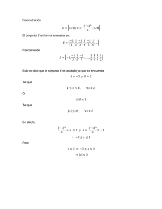 Demostración
𝐸 = { 𝑥 𝜖ℝ/ 𝑥 =
(−1) 𝑛
𝑛
, 𝑛𝜖ℕ}
El conjunto 𝐸 en forma extensiva es:
𝐸 = {
−1
1
,
1
2
,
−1
3
,
1
4
,
−1
5
,
1
6
, …}
Reordenando
𝐸 = {−1,
−1
3
,
1
5
,
−1
7
… …,
1
8
,
1
6
,
1
4
,
1
2
}
Esto no dice que el conjunto 𝐸 es acotado ya que se encuentra
𝑘 = −3 𝑦 𝐾 = 1
Tal que
𝑘 ≤ 𝑥 ≤ 𝐾, ∀𝑥 ∈ 𝐸
O
∃ 𝑀 = 3
Tal que
| 𝑥| ≤ 𝑀, ∀𝑥 ∈ 𝐸
En efecto
(−1) 𝑛
𝑛
= 𝑥 ≤ 1 𝑦 𝑥 =
(−1) 𝑛
𝑛
≥ −3
∴ −3 ≤ 𝑥 ≤ 1
Pero
1 ≤ 3 ⇒ −3 ≤ 𝑥 ≤ 3
⇒ | 𝑥| ≤ 3
 