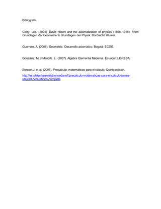 Bibliografía
Corry, Leo. (2004). David Hilbert and the axiomatization of physics (1898–1918): From
Grundlagen der Geometrie to Grundlagen der Physik. Dordrecht: Kluwer.
Guerrero, A. (2006). Geometría. Desarrollo axiomático. Bogotá: ECOE.
González, M. y Mancilli, J.. (2007). Algebra Elemental Moderna. Ecuador: LIBRESA.
Stewart,J. et al. (2007), Precalculo, matemáticas para el cálculo, Quinta edición.
http://es.slideshare.net/jhonsedano7/precalculo-matematicas-para-el-calculo-james-
stewart-5ed-edicion-completa
 