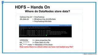Where do DataNodes store data?
HDFS – Hands On
hadoop.tmp.dir = /tmp/hadoop
dfs.data.dir = ($hadoop.tmp.dir)/dfs/data
= /tmp/hadoop/dfs/data
VERSION >> Java properties file
blk_********* >> Raw data of a file
blk_******.meta >> Metadata of the block
How come there is a block when we have not loaded any file?
 