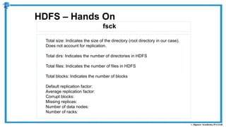 fsck
HDFS – Hands On
Total size: Indicates the size of the directory (root directory in our case).
Does not account for replication.
Total dirs: Indicates the number of directories in HDFS
Total files: Indicates the number of files in HDFS
Total blocks: Indicates the number of blocks
Default replication factor:
Average replication factor:
Corrupt blocks:
Missing replicas:
Number of data nodes:
Number of racks:
 