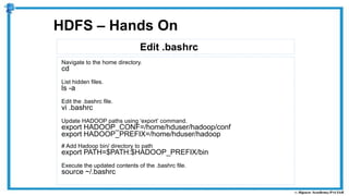 Edit .bashrc
HDFS – Hands On
Navigate to the home directory.
cd
List hidden files.
ls -a
Edit the .bashrc file.
vi .bashrc
Update HADOOP paths using ‘export’ command.
export HADOOP_CONF=/home/hduser/hadoop/conf
export HADOOP_PREFIX=/home/hduser/hadoop
# Add Hadoop bin/ directory to path
export PATH=$PATH:$HADOOP_PREFIX/bin
Execute the updated contents of the .bashrc file.
source ~/.bashrc
 