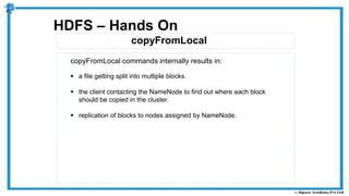 copyFromLocal
HDFS – Hands On
copyFromLocal commands internally results in:
 a file getting split into multiple blocks.
 the client contacting the NameNode to find out where each block
should be copied in the cluster.
 replication of blocks to nodes assigned by NameNode.
 