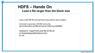Load a file larger than the block size
HDFS – Hands On
Load a 200 MB file and see how many blocks were created.
Command to generate a 200 MB dummy file.
dd if=/dev/zero of=file.txt count=1024 bs=204800
hadoop fs –copyFromLocal file.txt file.txt
cd /tmp/hadoop/dfs/data/current
ls –lrt
 