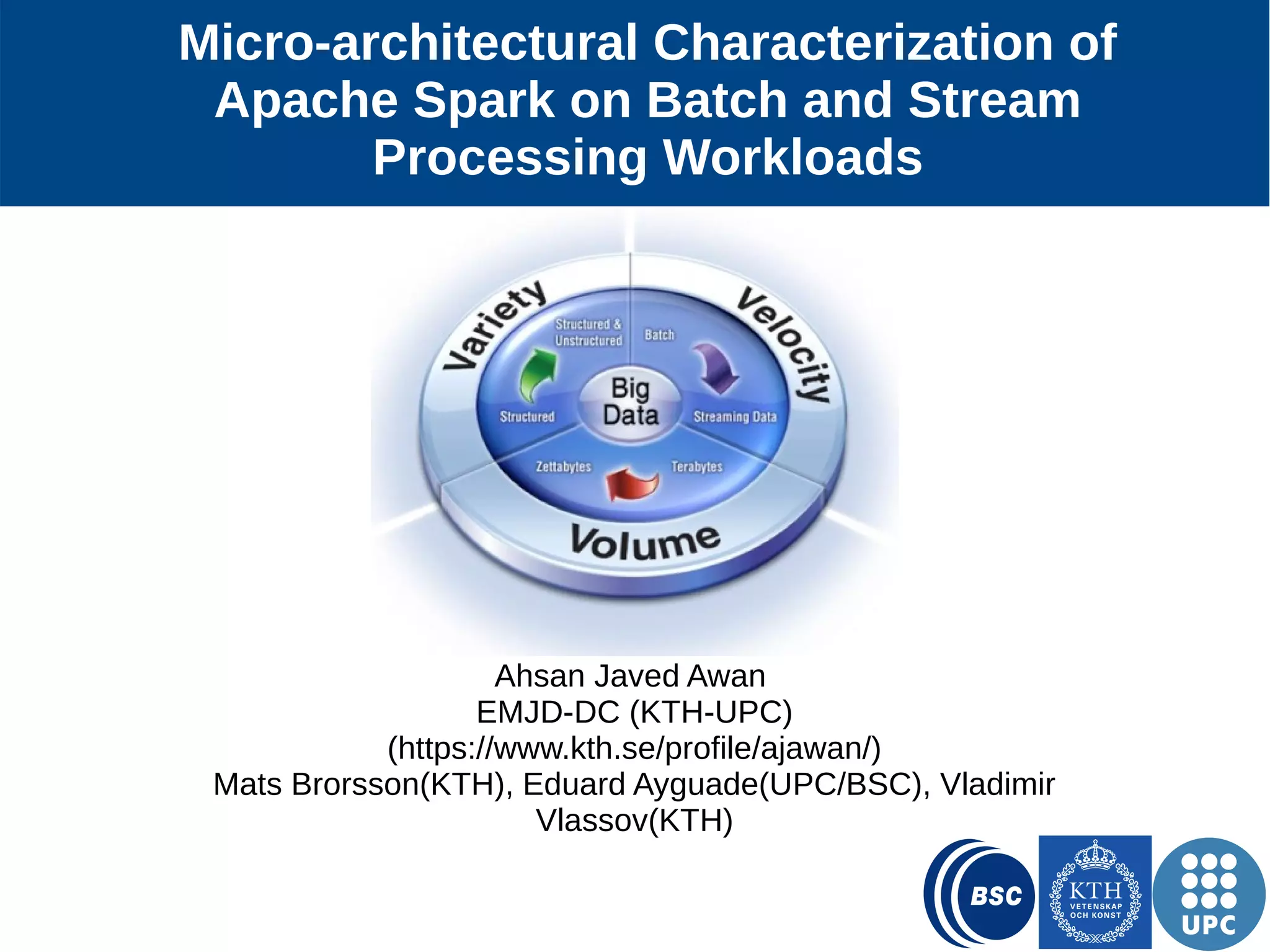1 Micro-architectural Characterization of Apache Spark on Batch and Stream Processing Workloads Ahsan Javed Awan EMJD-DC (KTH-UPC) (https://www.kth.se/profile/ajawan/) Mats Brorsson(KTH), Eduard Ayguade(UPC and BSC), Vladimir Vlassov(KTH) 