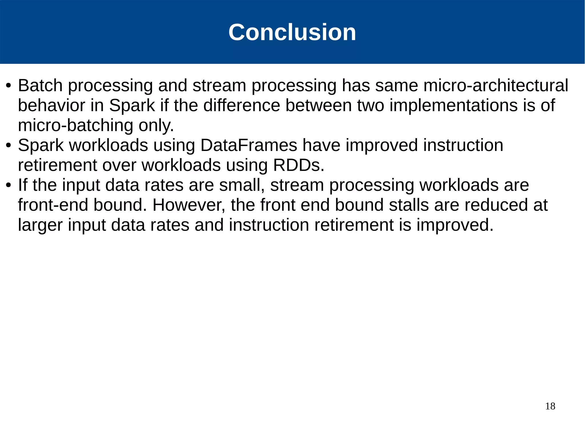 18 Our Approach Conclusion ● Batch processing and stream processing has same micro-architectural behavior in Spark if the difference between two implementations is of micro-batching only. ● Spark workloads using DataFrames have improved instruction retirement over workloads using RDDs. ● If the input data rates are small, stream processing workloads are front-end bound. However, the front end bound stalls are reduced at larger input data rates and instruction retirement is improved. 